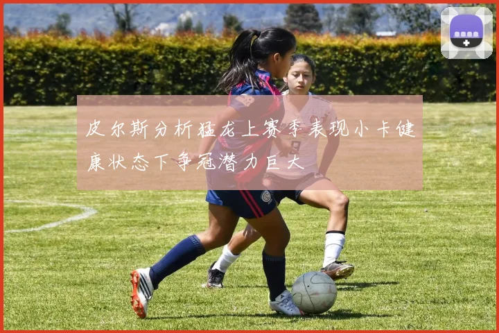 皮尔斯分析猛龙上赛季表现小卡健康状态下争冠潜力巨大