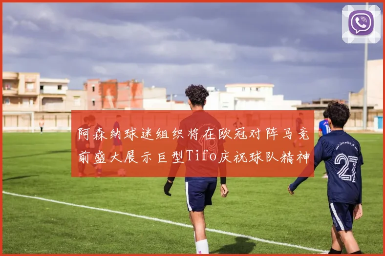 阿森纳球迷组织将在欧冠对阵马竞前盛大展示巨型Tifo庆祝球队精神