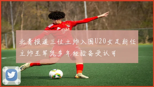 北青报道三位土帅入围U20女足新任主帅王军凭多年经验备受认可