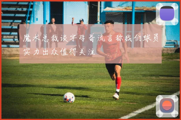 魔术总裁谈字母哥流言称我们球员实力出众值得关注