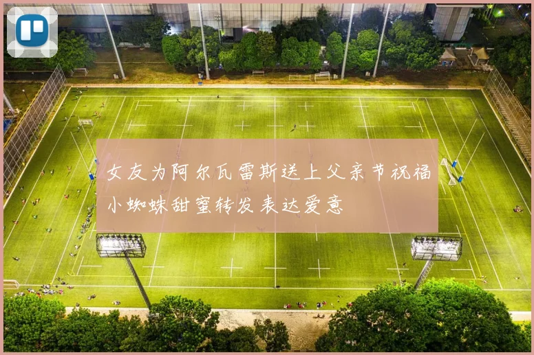 女友为阿尔瓦雷斯送上父亲节祝福小蜘蛛甜蜜转发表达爱意