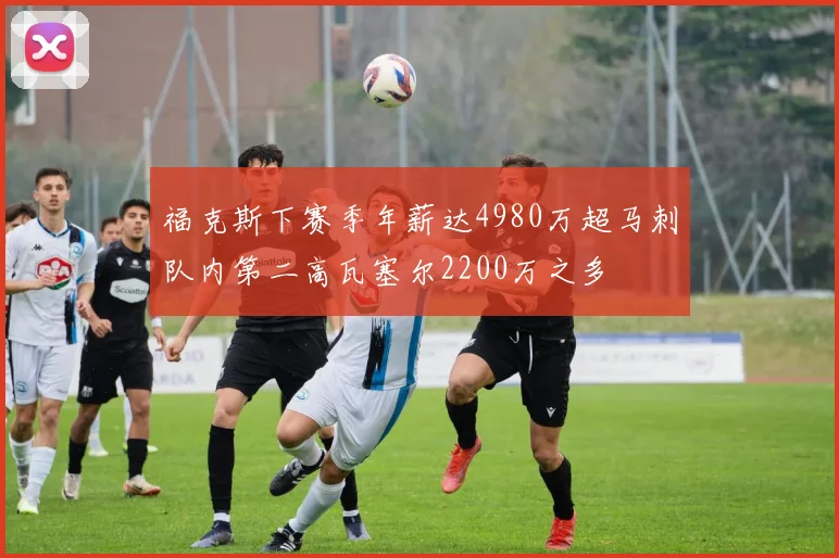 福克斯下赛季年薪达4980万超马刺队内第二高瓦塞尔2200万之多
