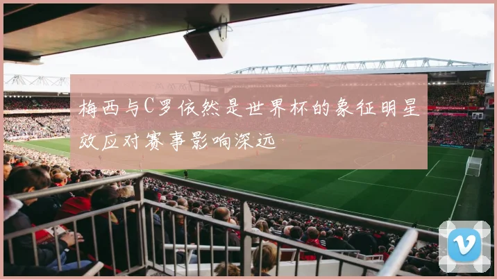 梅西与C罗依然是世界杯的象征明星效应对赛事影响深远