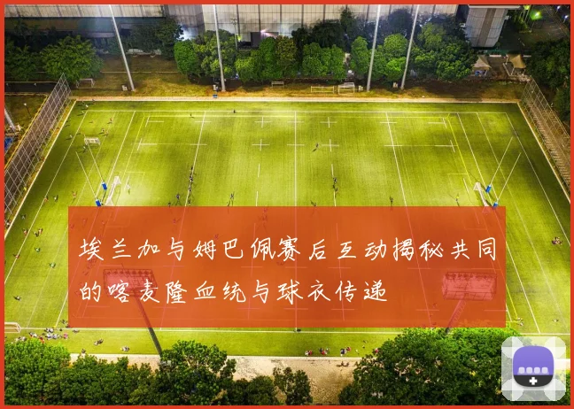 埃兰加与姆巴佩赛后互动揭秘共同的喀麦隆血统与球衣传递
