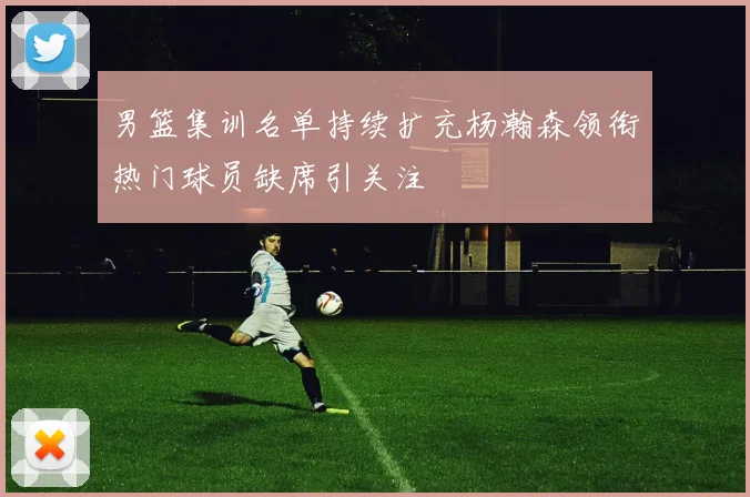 男篮集训名单持续扩充杨瀚森领衔热门球员缺席引关注
