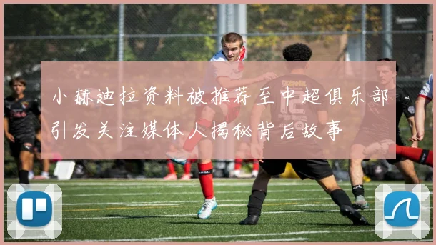 小赫迪拉资料被推荐至中超俱乐部引发关注媒体人揭秘背后故事