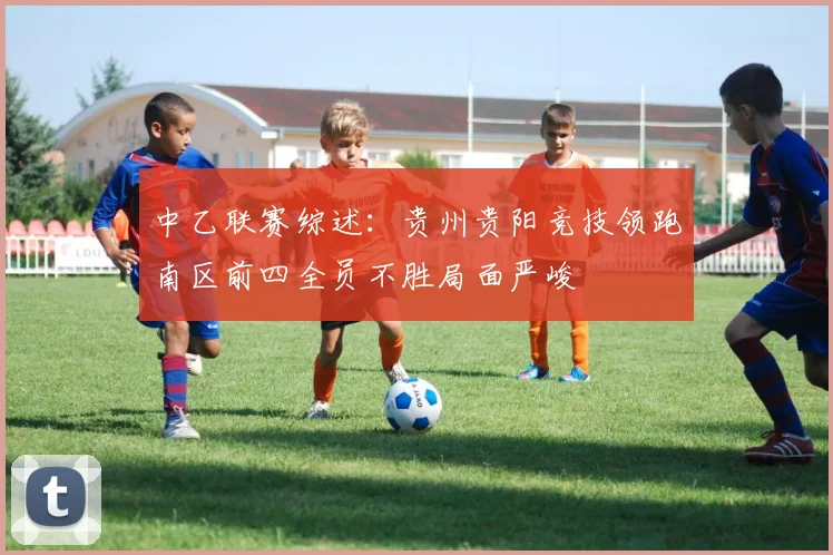 中乙联赛综述：贵州贵阳竞技领跑南区前四全员不胜局面严峻