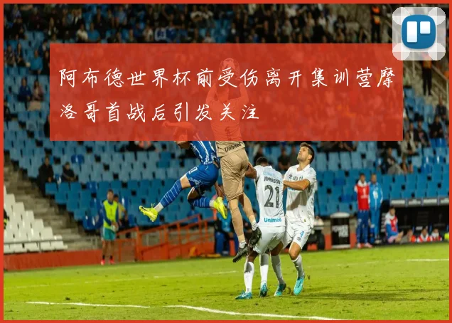 阿布德世界杯前受伤离开集训营摩洛哥首战后引发关注