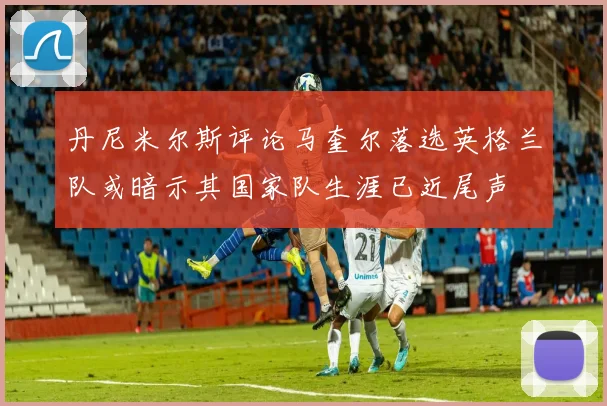 丹尼米尔斯评论马奎尔落选英格兰队或暗示其国家队生涯已近尾声
