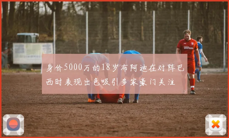 身价5000万的18岁布阿迪在对阵巴西时表现出色吸引多家豪门关注