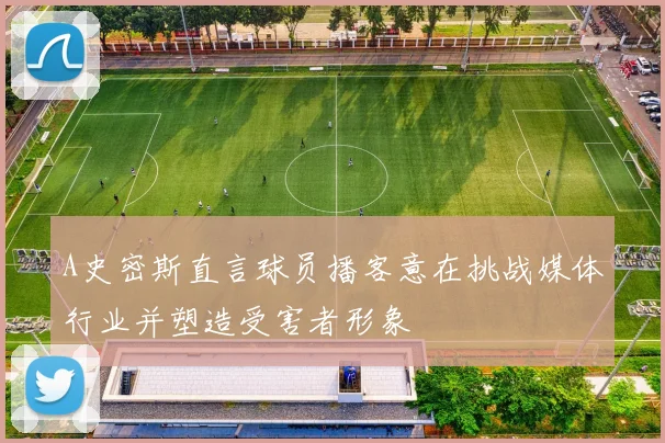 A史密斯直言球员播客意在挑战媒体行业并塑造受害者形象