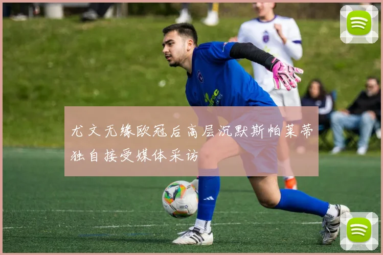 尤文无缘欧冠后高层沉默斯帕莱蒂独自接受媒体采访