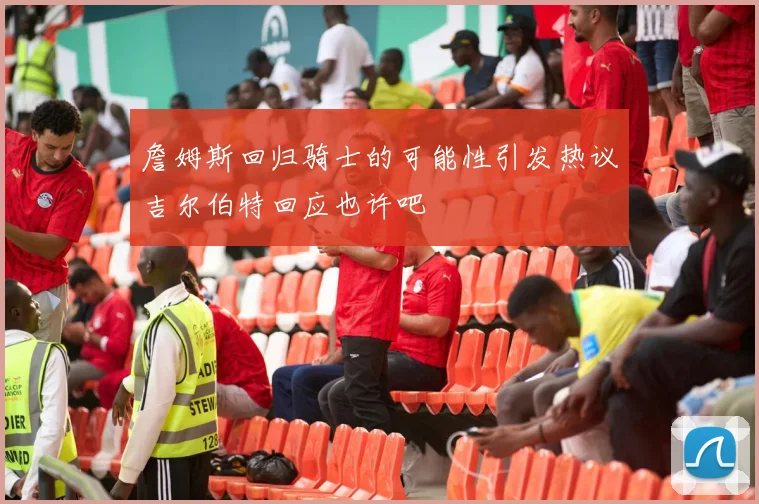 詹姆斯回归骑士的可能性引发热议吉尔伯特回应也许吧