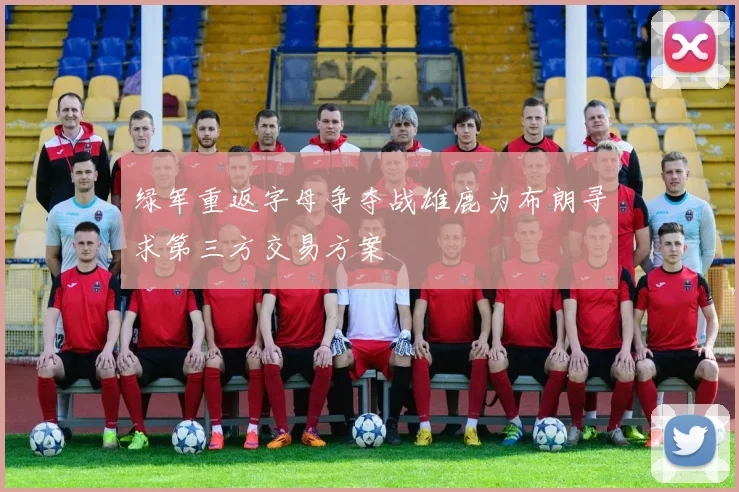绿军重返字母争夺战雄鹿为布朗寻求第三方交易方案